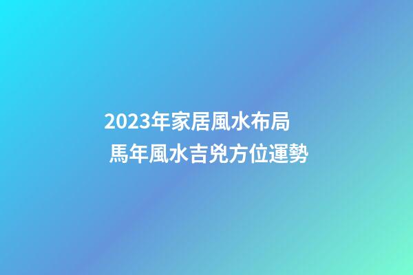 2023年家居風水布局 馬年風水吉兇方位運勢